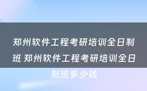 郑州软件工程考研培训全日制班 郑州软件工程考研培训全日制班多少钱