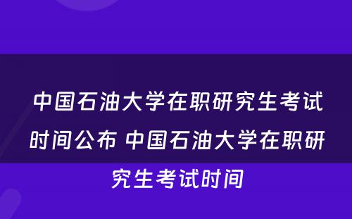 中国石油大学在职研究生考试时间公布 中国石油大学在职研究生考试时间