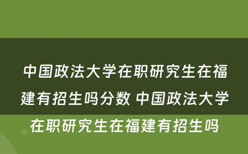 中国政法大学在职研究生在福建有招生吗分数 中国政法大学在职研究生在福建有招生吗