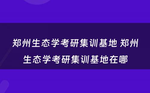 郑州生态学考研集训基地 郑州生态学考研集训基地在哪