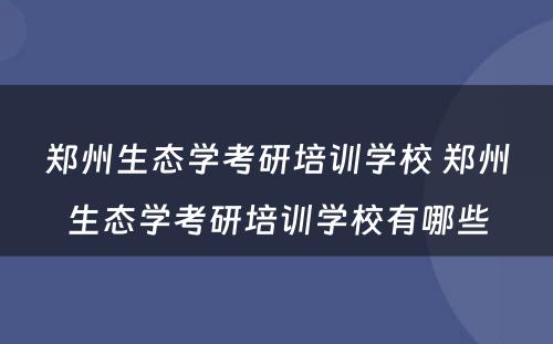 郑州生态学考研培训学校 郑州生态学考研培训学校有哪些