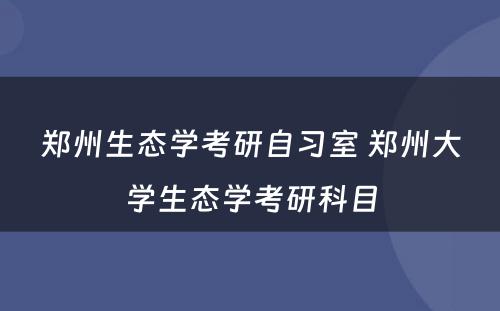 郑州生态学考研自习室 郑州大学生态学考研科目