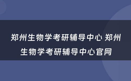 郑州生物学考研辅导中心 郑州生物学考研辅导中心官网