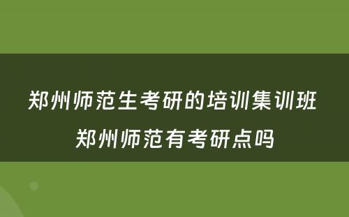 郑州师范生考研的培训集训班 郑州师范有考研点吗