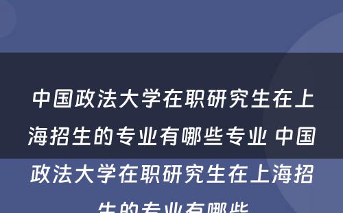 中国政法大学在职研究生在上海招生的专业有哪些专业 中国政法大学在职研究生在上海招生的专业有哪些