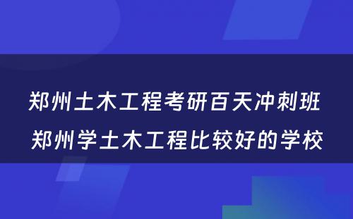 郑州土木工程考研百天冲刺班 郑州学土木工程比较好的学校