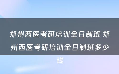 郑州西医考研培训全日制班 郑州西医考研培训全日制班多少钱