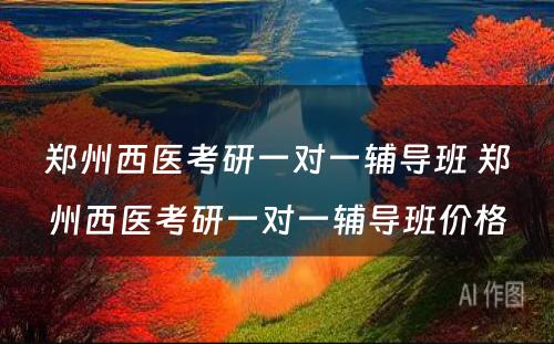 郑州西医考研一对一辅导班 郑州西医考研一对一辅导班价格