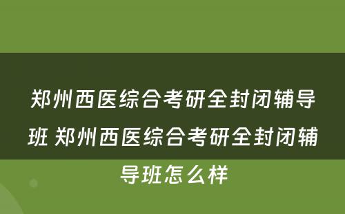 郑州西医综合考研全封闭辅导班 郑州西医综合考研全封闭辅导班怎么样