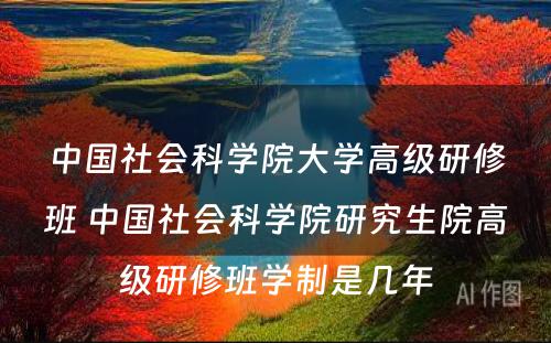 中国社会科学院大学高级研修班 中国社会科学院研究生院高级研修班学制是几年