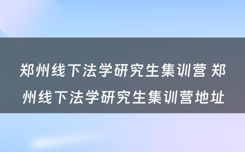 郑州线下法学研究生集训营 郑州线下法学研究生集训营地址