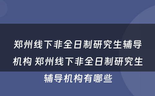 郑州线下非全日制研究生辅导机构 郑州线下非全日制研究生辅导机构有哪些