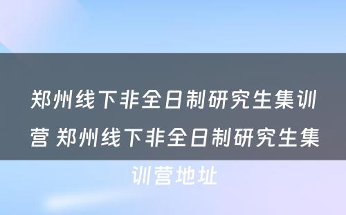 郑州线下非全日制研究生集训营 郑州线下非全日制研究生集训营地址