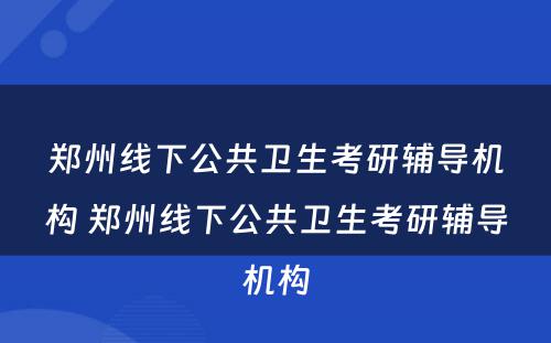 郑州线下公共卫生考研辅导机构 郑州线下公共卫生考研辅导机构