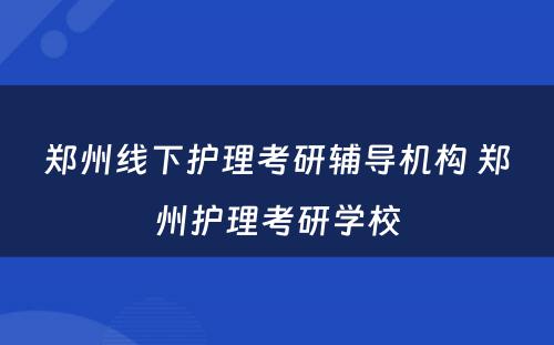 郑州线下护理考研辅导机构 郑州护理考研学校