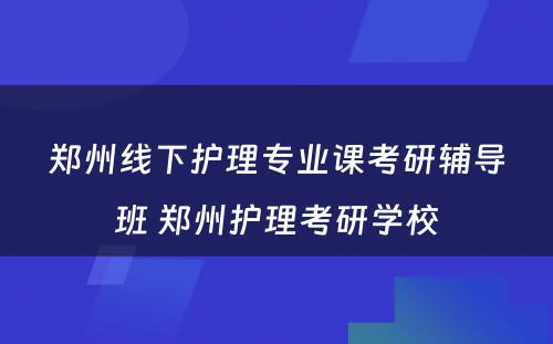 郑州线下护理专业课考研辅导班 郑州护理考研学校