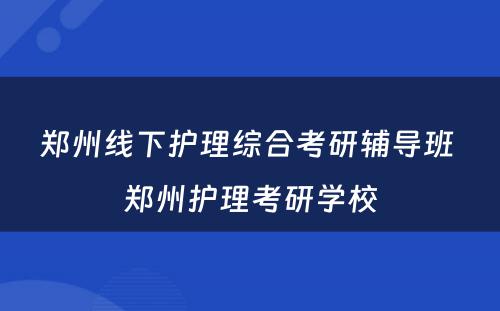 郑州线下护理综合考研辅导班 郑州护理考研学校
