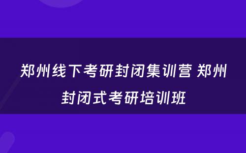 郑州线下考研封闭集训营 郑州封闭式考研培训班