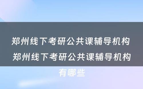 郑州线下考研公共课辅导机构 郑州线下考研公共课辅导机构有哪些