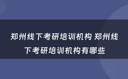 郑州线下考研培训机构 郑州线下考研培训机构有哪些