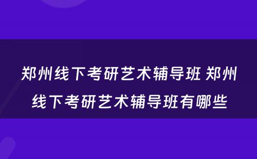 郑州线下考研艺术辅导班 郑州线下考研艺术辅导班有哪些