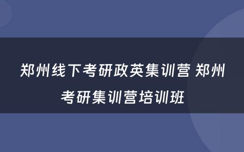 郑州线下考研政英集训营 郑州考研集训营培训班