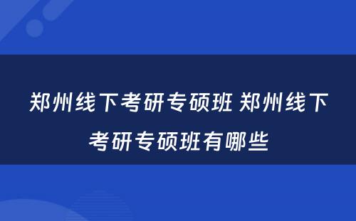 郑州线下考研专硕班 郑州线下考研专硕班有哪些