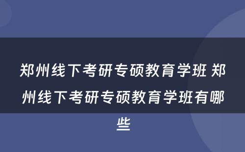 郑州线下考研专硕教育学班 郑州线下考研专硕教育学班有哪些