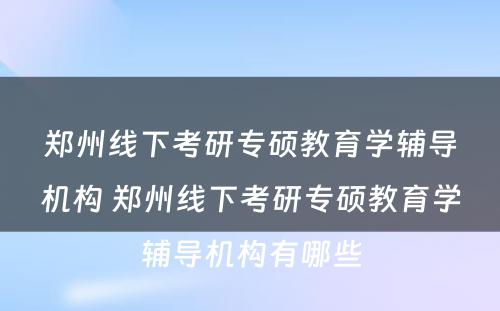 郑州线下考研专硕教育学辅导机构 郑州线下考研专硕教育学辅导机构有哪些