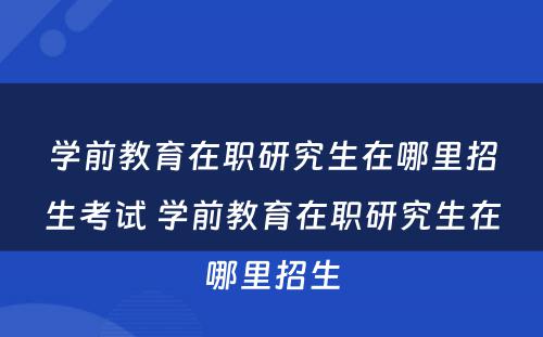 学前教育在职研究生在哪里招生考试 学前教育在职研究生在哪里招生