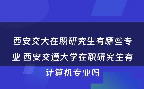 西安交大在职研究生有哪些专业 西安交通大学在职研究生有计算机专业吗