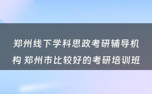 郑州线下学科思政考研辅导机构 郑州市比较好的考研培训班