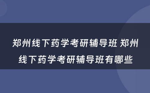 郑州线下药学考研辅导班 郑州线下药学考研辅导班有哪些