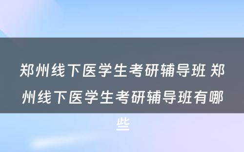郑州线下医学生考研辅导班 郑州线下医学生考研辅导班有哪些