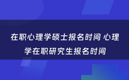 在职心理学硕士报名时间 心理学在职研究生报名时间