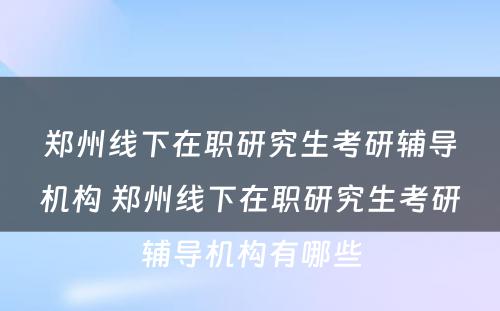 郑州线下在职研究生考研辅导机构 郑州线下在职研究生考研辅导机构有哪些