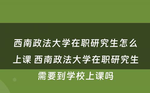 西南政法大学在职研究生怎么上课 西南政法大学在职研究生需要到学校上课吗