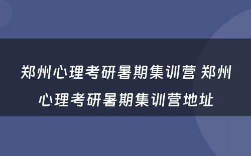 郑州心理考研暑期集训营 郑州心理考研暑期集训营地址