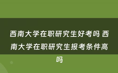 西南大学在职研究生好考吗 西南大学在职研究生报考条件高吗