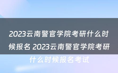 2023云南警官学院考研什么时候报名 2023云南警官学院考研什么时候报名考试