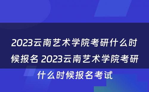 2023云南艺术学院考研什么时候报名 2023云南艺术学院考研什么时候报名考试
