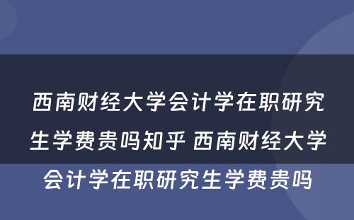 西南财经大学会计学在职研究生学费贵吗知乎 西南财经大学会计学在职研究生学费贵吗