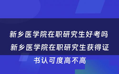 新乡医学院在职研究生好考吗 新乡医学院在职研究生获得证书认可度高不高