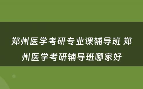 郑州医学考研专业课辅导班 郑州医学考研辅导班哪家好