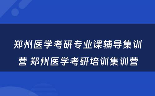 郑州医学考研专业课辅导集训营 郑州医学考研培训集训营