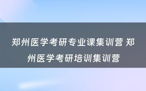 郑州医学考研专业课集训营 郑州医学考研培训集训营