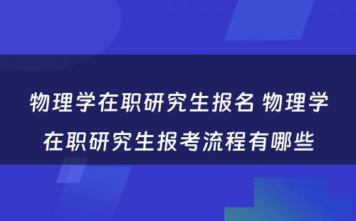 物理学在职研究生报名 物理学在职研究生报考流程有哪些