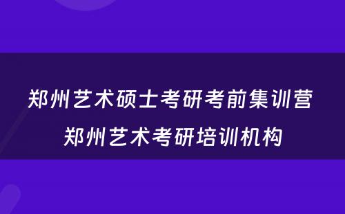 郑州艺术硕士考研考前集训营 郑州艺术考研培训机构
