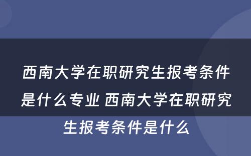 西南大学在职研究生报考条件是什么专业 西南大学在职研究生报考条件是什么