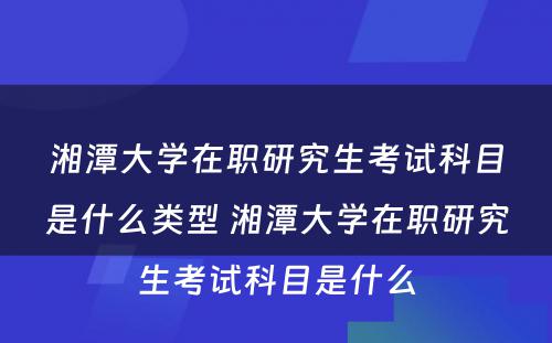 湘潭大学在职研究生考试科目是什么类型 湘潭大学在职研究生考试科目是什么